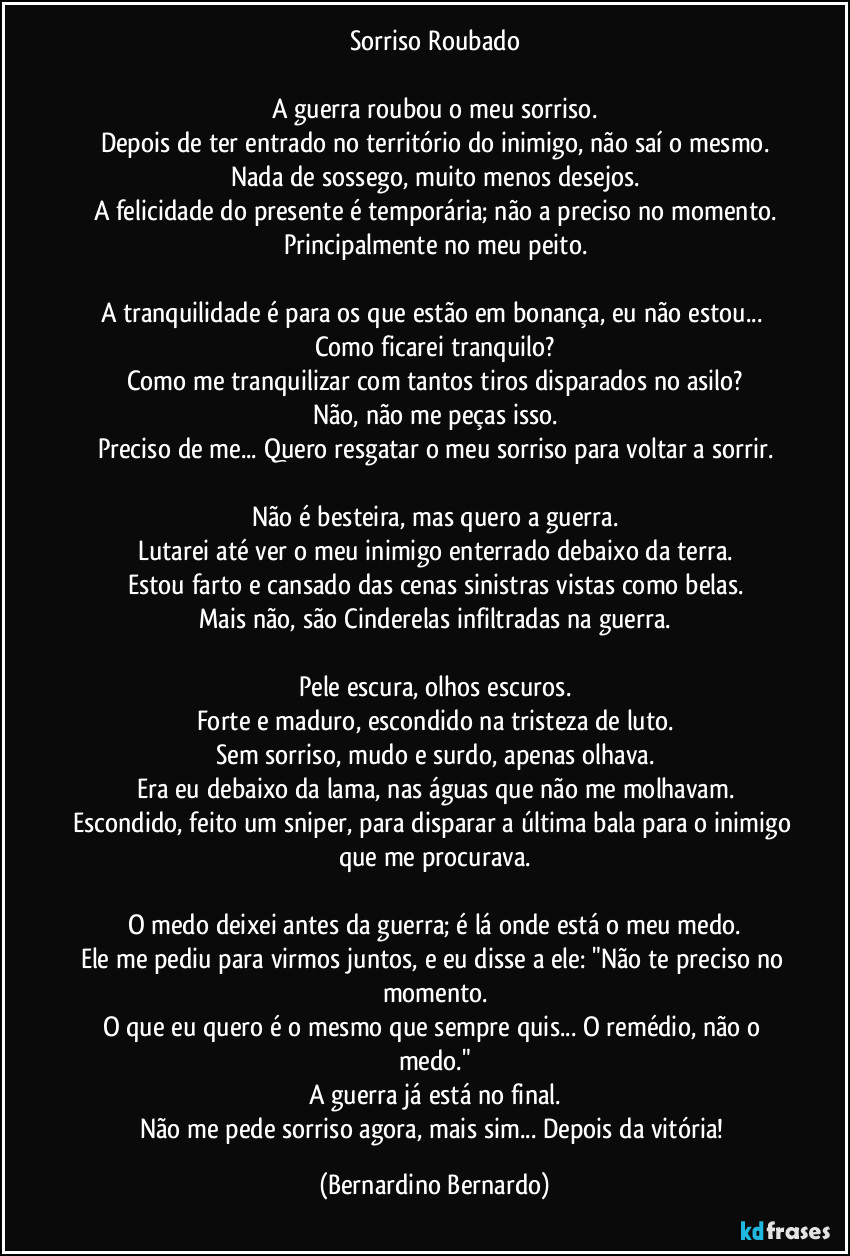 Sorriso Roubado

A guerra roubou o meu sorriso.
Depois de ter entrado no território do inimigo, não saí o mesmo.
Nada de sossego, muito menos desejos.
A felicidade do presente é temporária; não a preciso no momento.
Principalmente no meu peito.

A tranquilidade é para os que estão em bonança, eu não estou... Como ficarei tranquilo?
Como me tranquilizar com tantos tiros disparados no asilo?
Não, não me peças isso.
Preciso de me... Quero resgatar o meu sorriso para voltar a sorrir.

Não é besteira, mas quero a guerra.
Lutarei até ver o meu inimigo enterrado debaixo da terra.
Estou farto e cansado das cenas sinistras vistas como belas.
Mais não, são Cinderelas infiltradas na guerra.

Pele escura, olhos escuros.
Forte e maduro, escondido na tristeza de luto.
Sem sorriso, mudo e surdo, apenas olhava.
Era eu debaixo da lama, nas águas que não me molhavam.
Escondido, feito um sniper, para disparar a última bala para o inimigo que me procurava.

O medo deixei antes da guerra; é lá onde está o meu medo.
Ele me pediu para virmos juntos, e eu disse a ele: "Não te preciso no momento.
O que eu quero é o mesmo que sempre quis... O remédio, não o medo."
A guerra já está no final.
Não me pede sorriso agora, mais sim... Depois da vitória! (Bernardino Bernardo)