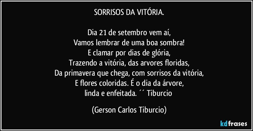 SORRISOS DA VITÓRIA.

Dia 21 de setembro vem aí,
Vamos lembrar de uma boa sombra!
E clamar por dias de glória,
Trazendo a vitória, das arvores floridas,
Da primavera que chega, com sorrisos da vitória,
E flores coloridas. É o dia da árvore,
linda e enfeitada.  ´´ Tiburcio (Gerson Carlos Tiburcio)