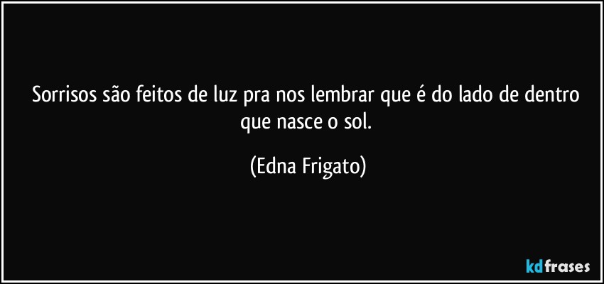 Sorrisos são feitos de luz pra nos lembrar que é do lado de dentro que nasce o sol. (Edna Frigato)