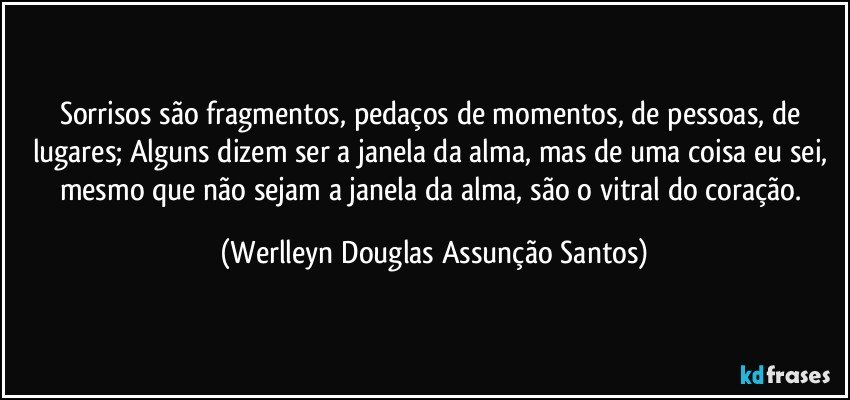 Sorrisos são fragmentos, pedaços de momentos, de pessoas, de lugares; Alguns dizem ser a janela da alma, mas de uma coisa eu sei, mesmo que não sejam a janela da alma, são o vitral do coração. (Werlleyn Douglas Assunção Santos)