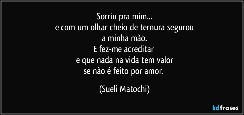 Sorriu pra mim...
e com um olhar cheio de ternura segurou
a minha mão.
E fez-me acreditar 
e que nada na vida tem valor
se não é feito por amor. (Sueli Matochi)