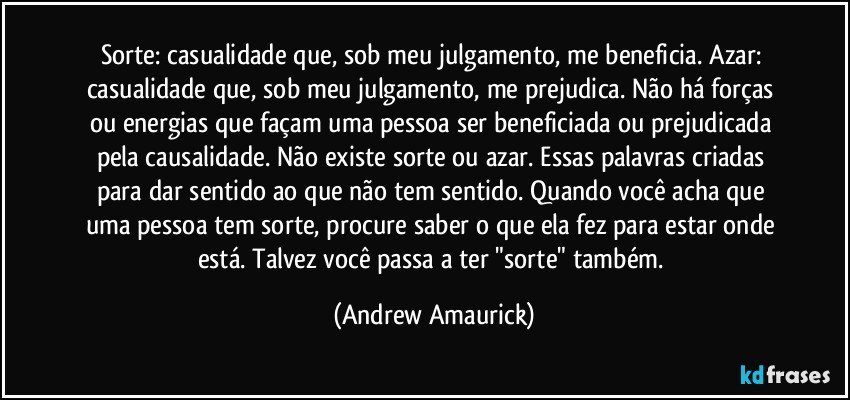 Sorte: casualidade que, sob meu julgamento, me beneficia. Azar: casualidade que, sob meu julgamento, me prejudica. Não há forças ou energias que façam uma pessoa ser beneficiada ou prejudicada pela causalidade. Não existe sorte ou azar. Essas palavras criadas para dar sentido ao que não tem sentido. Quando você acha que uma pessoa tem sorte, procure saber o que ela fez para estar onde está. Talvez você passa a ter "sorte" também. (Andrew Amaurick)