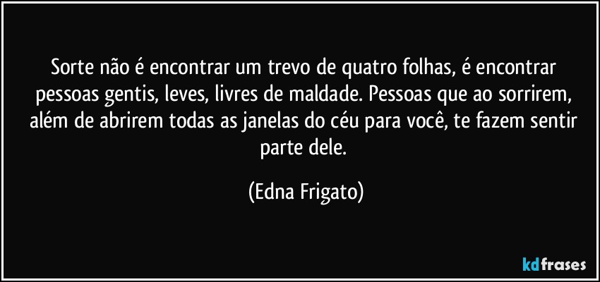 Sorte não é encontrar um trevo de quatro folhas, é encontrar pessoas gentis, leves, livres de maldade. Pessoas que ao sorrirem, além de abrirem todas as janelas do céu para você, te fazem sentir parte dele. (Edna Frigato)