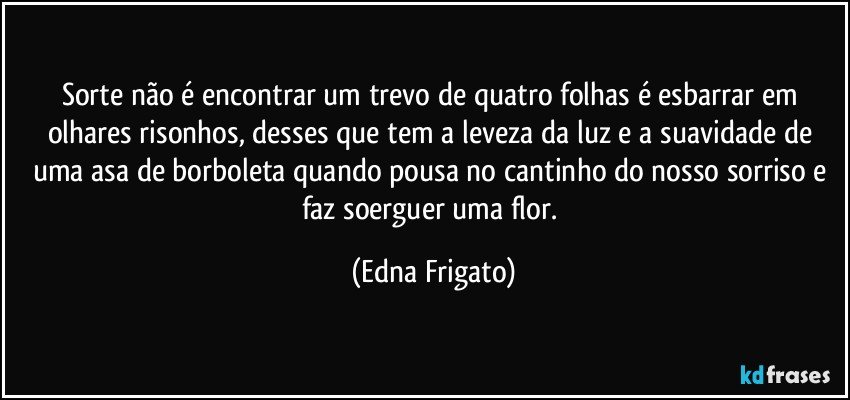 Sorte não é encontrar um trevo de quatro folhas é esbarrar em olhares risonhos, desses que tem a leveza da luz e a suavidade de uma asa de borboleta quando pousa no cantinho do nosso sorriso e faz soerguer uma flor. (Edna Frigato)