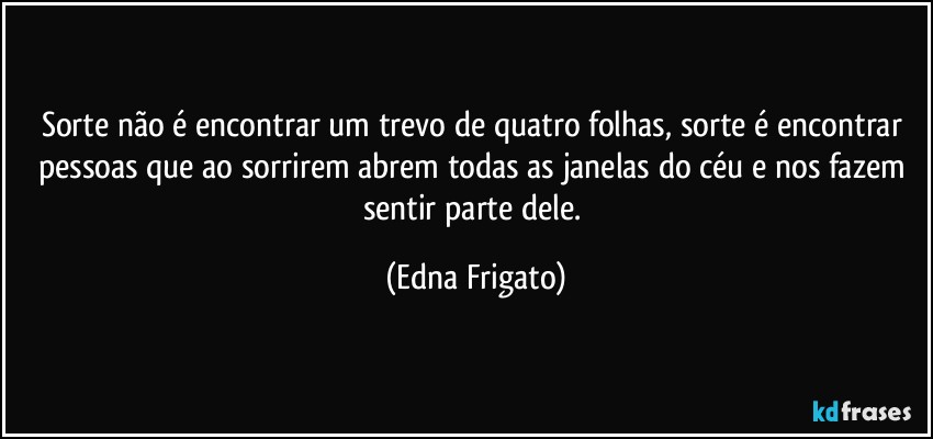 Sorte não é encontrar um trevo de quatro folhas, sorte é encontrar pessoas que ao sorrirem abrem todas as janelas do céu e nos fazem sentir parte dele. (Edna Frigato)