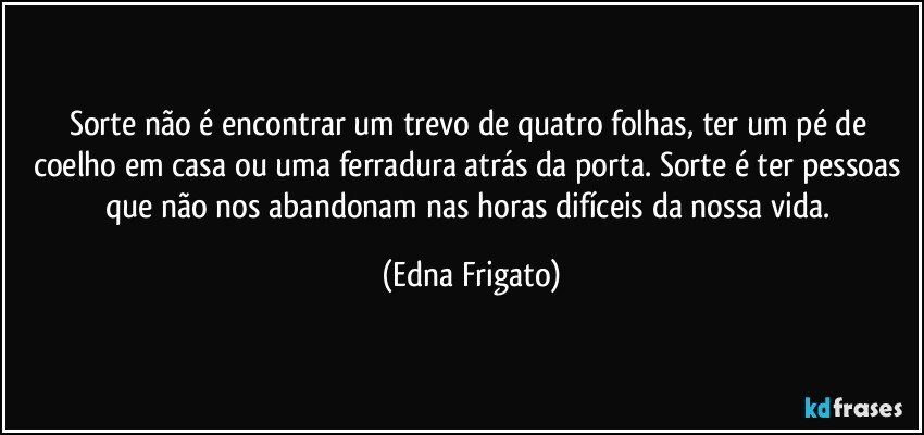 Sorte não é  encontrar um trevo de quatro folhas, ter um pé de coelho em casa ou uma ferradura atrás da porta. Sorte é ter pessoas que não nos abandonam nas horas difíceis da nossa vida. (Edna Frigato)