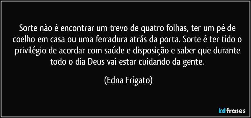 Sorte não é encontrar um trevo de quatro folhas, ter um pé de coelho em casa ou uma ferradura atrás da porta. Sorte é ter tido o privilégio de acordar com saúde e disposição e saber que durante todo o dia Deus vai estar cuidando da gente. (Edna Frigato)