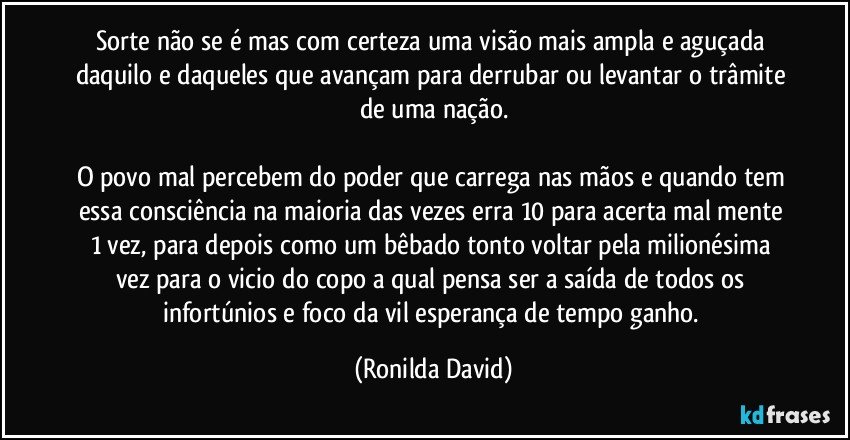 Sorte não se é mas com certeza uma visão mais ampla e aguçada daquilo e daqueles que avançam para derrubar ou levantar o trâmite de uma nação.

O povo mal percebem do poder que carrega nas mãos e quando tem essa consciência na maioria das vezes erra 10 para acerta mal mente 1 vez, para depois como um bêbado tonto voltar pela milionésima vez para o vicio do copo a qual pensa ser a saída de todos os infortúnios e foco da vil esperança de tempo ganho. (Ronilda David)