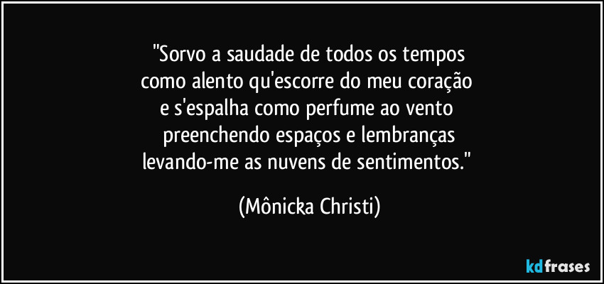 "Sorvo a saudade de todos os tempos
como alento qu'escorre do meu coração 
e s'espalha como perfume ao vento 
preenchendo espaços e lembranças
levando-me as nuvens de sentimentos." (Mônicka Christi)