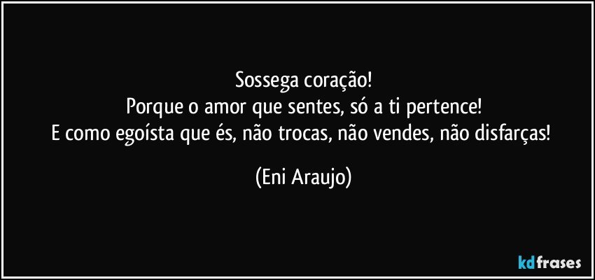 Sossega coração!
Porque o amor que sentes, só a ti pertence!
E como egoísta que és, não trocas, não vendes, não disfarças! (Eni Araujo)