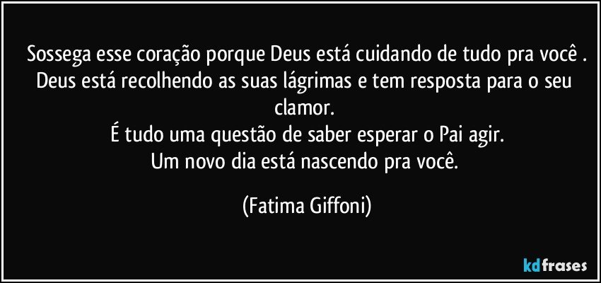 Sossega esse coração porque Deus está cuidando de tudo pra você .
Deus está recolhendo as suas lágrimas e tem resposta para o seu clamor. 
É tudo uma questão de saber esperar o Pai agir.
Um novo dia está nascendo pra você. (Fatima Giffoni)