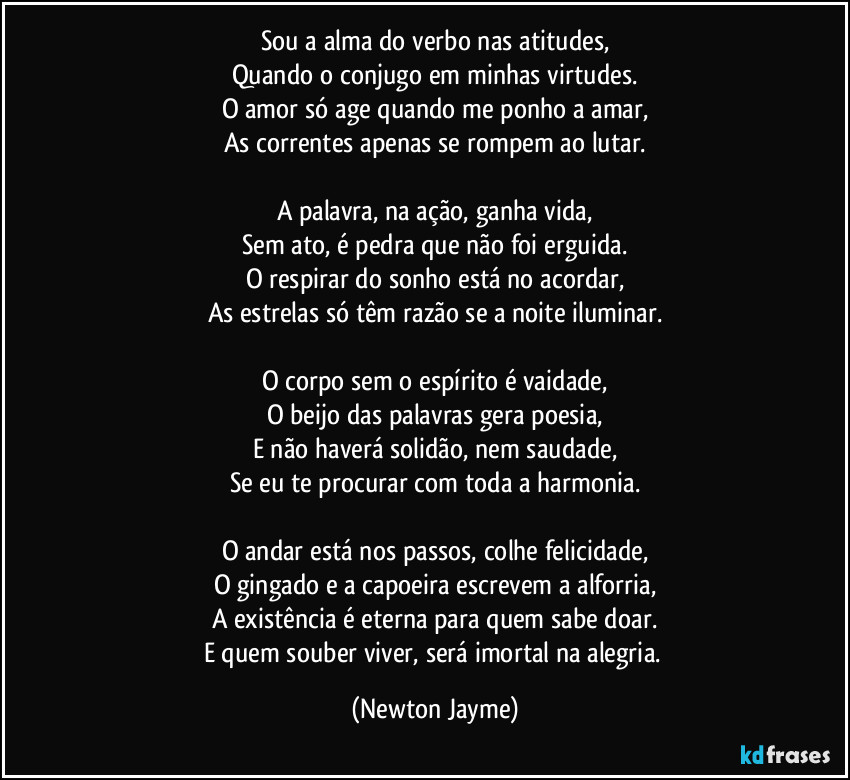 Sou a alma do verbo nas atitudes,
Quando o conjugo em minhas virtudes.
O amor só age quando me ponho a amar,
As correntes apenas se rompem ao lutar.
A palavra, na ação, ganha vida,
Sem ato, é pedra que não foi erguida.
O respirar do sonho está no acordar,
As estrelas só têm razão se a noite iluminar.
O corpo sem o espírito é vaidade,
O beijo das palavras gera poesia,
E não haverá solidão, nem saudade,
Se eu te procurar com toda a harmonia.
O andar está nos passos, colhe felicidade,
O gingado e a capoeira escrevem a alforria,
A existência é eterna para quem sabe doar.
E quem souber viver, será imortal na alegria. (Newton Jayme)