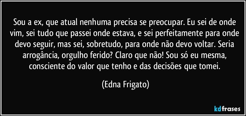 Sou a ex, que  atual nenhuma precisa se preocupar. Eu sei de onde vim, sei tudo que passei onde estava, e sei perfeitamente para onde devo seguir, mas sei, sobretudo, para onde não devo voltar. Seria arrogância, orgulho ferido? Claro que não! Sou só eu mesma, consciente do valor que tenho e das decisões que tomei. (Edna Frigato)