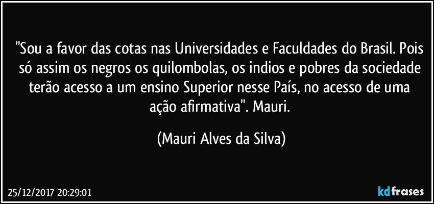 "Sou a favor das cotas nas Universidades e Faculdades do Brasil. Pois só assim os negros os quilombolas, os indios e pobres da sociedade terão acesso a um ensino Superior nesse País,  no acesso de uma ação afirmativa". Mauri. (Mauri Alves da Silva)