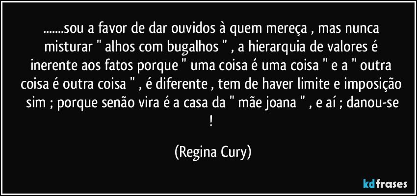 ...sou a favor de dar ouvidos  à   quem mereça , mas nunca misturar    " alhos com bugalhos " ,   a hierarquia de valores  é inerente aos fatos  porque  "  uma coisa é uma coisa "  e  a " outra coisa é outra coisa " ,  é  diferente  , tem de haver limite e imposição   sim ;  porque senão vira  é  a casa da " mãe joana " , e aí ;   danou-se ! (Regina Cury)