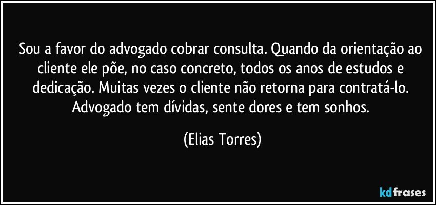 Sou a favor do advogado cobrar consulta. Quando da orientação ao cliente ele põe, no caso concreto, todos os anos de estudos e dedicação. Muitas vezes o cliente não retorna para contratá-lo. Advogado tem dívidas, sente dores e tem sonhos. (Elias Torres)