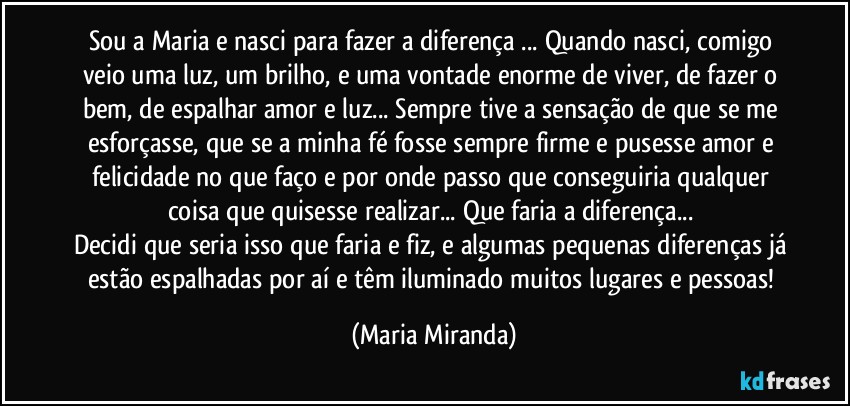 Sou a Maria e nasci para fazer a diferença ... Quando nasci, comigo veio uma luz, um brilho, e uma vontade enorme de viver, de fazer o bem, de espalhar amor e luz... Sempre tive a sensação de que se me esforçasse, que se a minha fé fosse sempre firme e pusesse amor e felicidade no que faço e por onde passo que conseguiria qualquer coisa que quisesse realizar... Que faria a diferença... 
Decidi que seria isso que faria e fiz, e algumas pequenas diferenças já estão espalhadas por aí e têm iluminado muitos lugares e pessoas! (Maria Miranda)