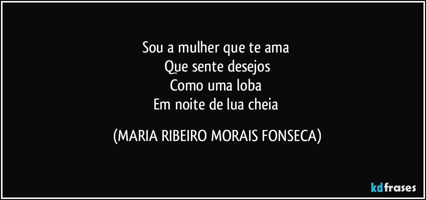 Sou a mulher que te ama 
Que sente desejos
Como uma loba 
Em noite de lua cheia (MARIA RIBEIRO MORAIS FONSECA)