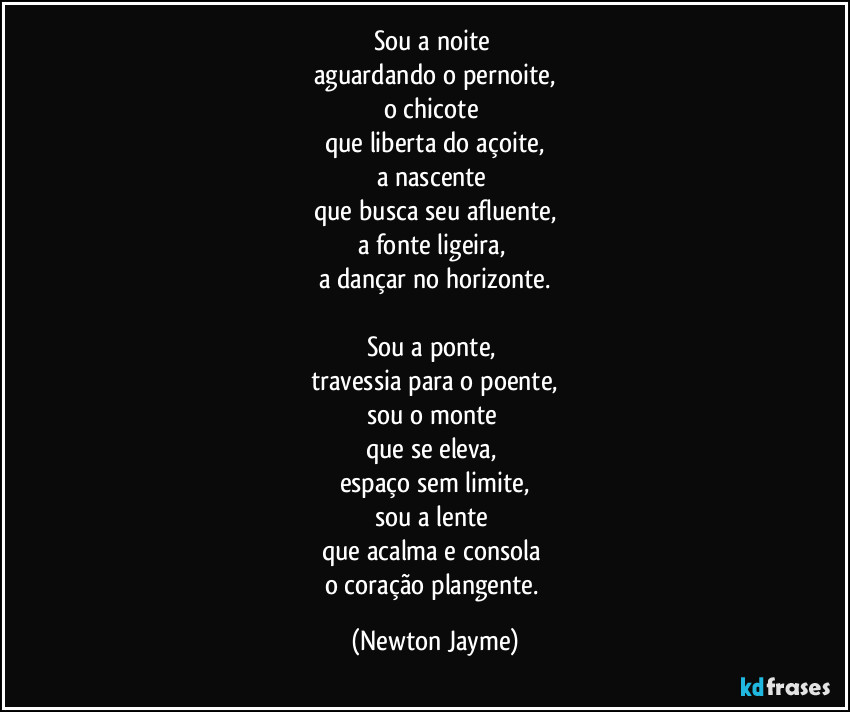 Sou a noite 
aguardando o pernoite,
o chicote 
que liberta do açoite,
a nascente 
que busca seu afluente,
a fonte ligeira, 
a dançar no horizonte.

Sou a ponte, 
travessia para o poente,
sou o monte 
que se eleva, 
espaço sem limite,
sou a lente 
que acalma e consola 
o coração plangente. (Newton Jayme)