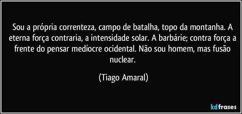 Sou a própria correnteza, campo de batalha, topo da montanha. A eterna força contraria, a intensidade solar. A barbárie; contra força a frente do pensar medíocre ocidental. Não sou homem, mas fusão nuclear. (Tiago Amaral)