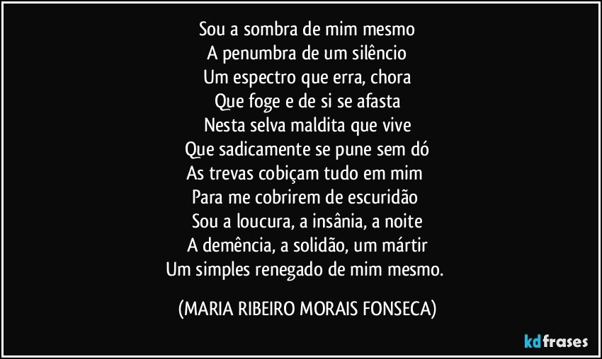 Sou a sombra de mim mesmo
A penumbra de um silêncio
Um espectro que erra, chora
Que foge e de si se afasta
Nesta selva maldita que vive
Que sadicamente se pune sem dó
As trevas cobiçam tudo em mim  
Para me cobrirem de escuridão 
Sou a loucura, a insânia, a noite
A demência, a solidão, um mártir
Um simples renegado de mim mesmo. (MARIA RIBEIRO MORAIS FONSECA)