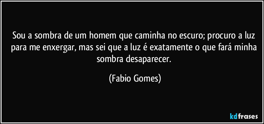 Sou a sombra de um homem que caminha no escuro; procuro a luz para me enxergar, mas sei que a luz é exatamente o que fará minha sombra desaparecer. (Fabio Gomes)