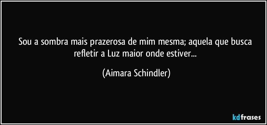 Sou a sombra mais prazerosa de mim mesma;  aquela que busca refletir a Luz maior onde estiver... (Aimara Schindler)