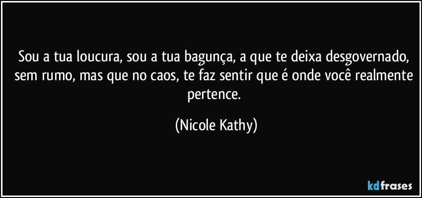 Sou a tua loucura, sou a tua bagunça, a que te deixa desgovernado, sem rumo, mas que no caos, te faz sentir que é onde você realmente pertence. (Nicole Kathy)