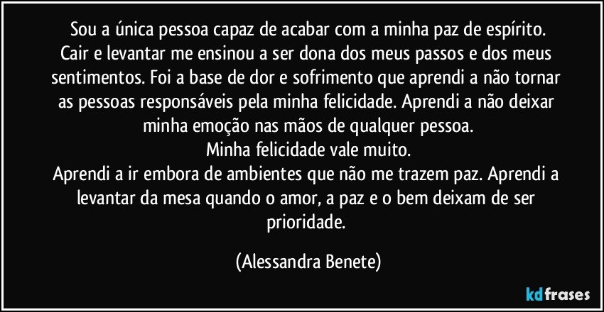 Sou a única pessoa capaz de acabar com a minha paz de espírito.
Cair e levantar me ensinou a ser dona dos meus passos e dos meus sentimentos. Foi a base de dor e sofrimento que aprendi a não tornar as pessoas responsáveis pela minha felicidade. Aprendi a não deixar minha emoção nas mãos de qualquer pessoa.
Minha felicidade vale muito.
Aprendi a ir embora de ambientes que não me trazem paz. Aprendi a levantar da mesa quando o amor, a paz e o bem deixam de ser prioridade. (Alessandra Benete)