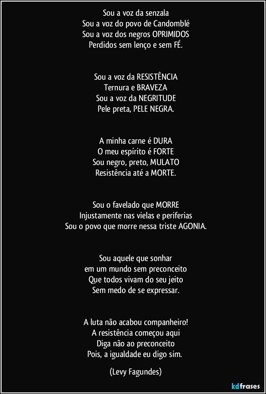 Sou a voz da senzala
Sou a voz do povo de Candomblé
Sou a voz dos negros OPRIMIDOS
Perdidos sem lenço e sem FÉ.


Sou a voz da RESISTÊNCIA
Ternura e BRAVEZA
Sou a voz da NEGRITUDE
Pele preta, PELE NEGRA.


A minha carne é DURA
O meu espírito é FORTE
Sou negro, preto, MULATO
Resistência até a  MORTE.


Sou o favelado que MORRE
Injustamente nas vielas e periferias
Sou o povo que morre nessa triste AGONIA.


Sou aquele que sonhar
em um mundo sem preconceito
Que todos vivam do seu jeito
Sem medo de se expressar.


A luta não acabou companheiro!
A resistência começou aqui
Diga não ao preconceito
Pois, a igualdade eu digo sim. (Levy Fagundes)