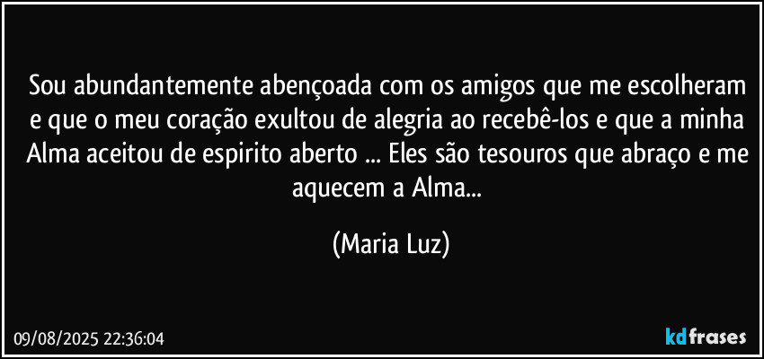 Sou abundantemente abençoada com os amigos que me escolheram e que o meu coração exultou de alegria ao recebê-los e que a minha Alma aceitou de espirito aberto ... Eles são tesouros que abraço e me aquecem a Alma... (Maria Luz)