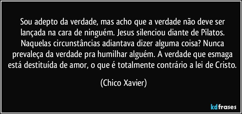 Sou adepto da verdade, mas acho que a verdade não deve ser lançada na cara de ninguém. Jesus silenciou diante de Pilatos. Naquelas circunstâncias adiantava dizer alguma coisa? Nunca prevaleça da verdade pra humilhar alguém. A verdade que esmaga está destituída de amor, o que é totalmente contrário a lei de Cristo. (Chico Xavier)