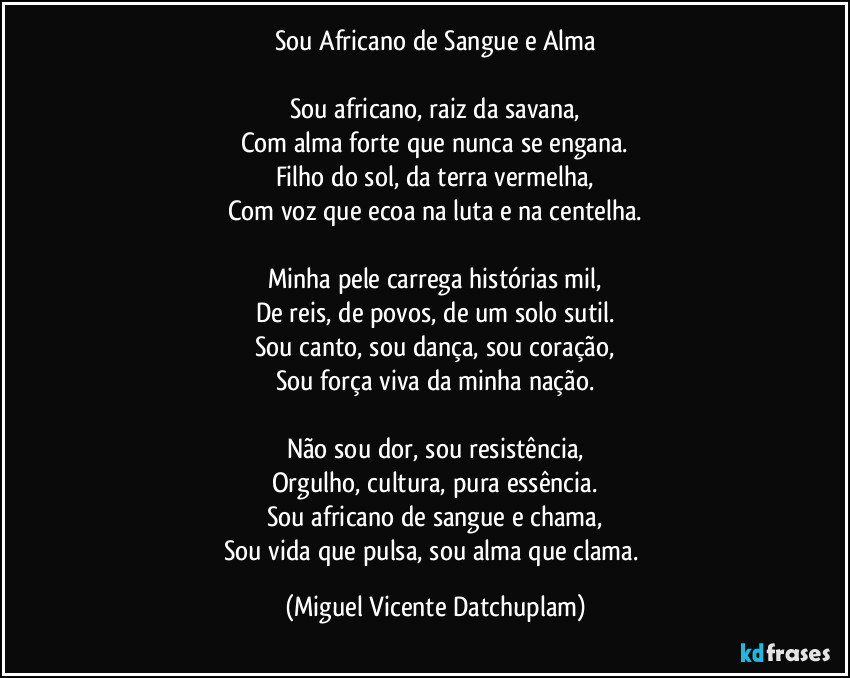 Sou Africano de Sangue e Alma
Sou africano, raiz da savana,
Com alma forte que nunca se engana.
Filho do sol, da terra vermelha,
Com voz que ecoa na luta e na centelha.
Minha pele carrega histórias mil,
De reis, de povos, de um solo sutil.
Sou canto, sou dança, sou coração,
Sou força viva da minha nação.
Não sou dor, sou resistência,
Orgulho, cultura, pura essência.
Sou africano de sangue e chama,
Sou vida que pulsa, sou alma que clama. (Miguel Vicente Datchuplam)