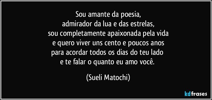 Sou amante da poesia,
admirador da lua e das estrelas,
sou completamente apaixonada pela vida
e quero viver uns cento e poucos anos
para acordar todos os dias do teu lado 
e te falar o quanto eu amo você. (Sueli Matochi)