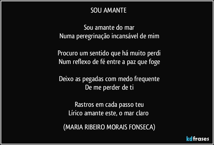 SOU AMANTE 

Sou amante do mar
Numa peregrinação incansável de mim

Procuro um sentido que há muito perdi
Num reflexo de fé entre a paz que foge

Deixo as pegadas com medo frequente
De me perder de ti

Rastros em cada passo teu
Lírico amante este, o mar claro (MARIA RIBEIRO MORAIS FONSECA)