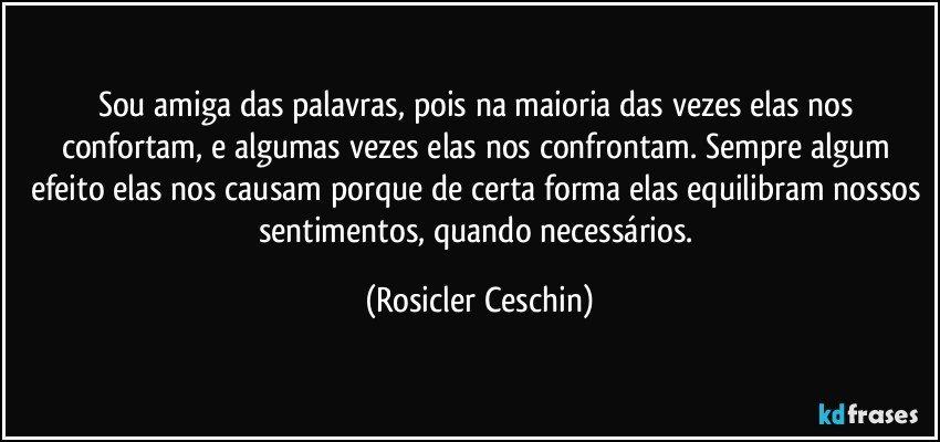 Sou amiga das palavras, pois na maioria das vezes elas nos confortam, e algumas vezes elas nos confrontam. Sempre algum efeito elas nos causam porque de certa forma elas equilibram nossos sentimentos, quando necessários. (Rosicler Ceschin)