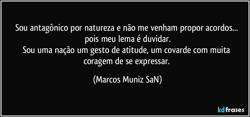 Sou antagônico por natureza e não me venham propor acordos... pois meu lema é duvidar.
Sou uma nação um gesto de atitude, um covarde com muita coragem de se expressar. (Marcos Muniz SaN)