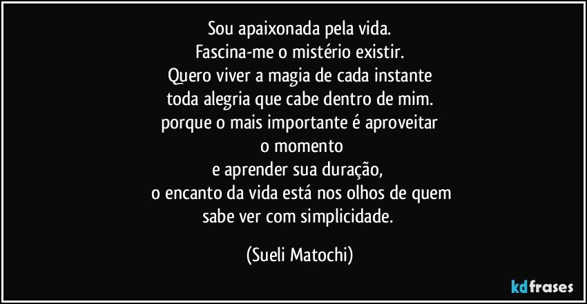 Sou apaixonada pela vida.
Fascina-me o mistério existir.
Quero viver a magia de cada instante
toda alegria que cabe dentro de mim.
porque o mais importante é aproveitar
 o momento
e aprender sua duração, 
 o encanto da vida está nos olhos de quem
sabe ver com simplicidade. (Sueli Matochi)