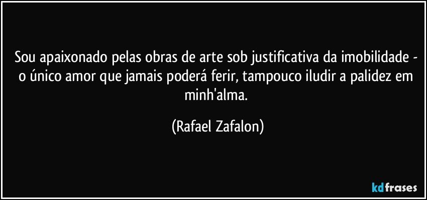Sou apaixonado pelas obras de arte sob justificativa da imobilidade - o único amor que jamais poderá ferir, tampouco iludir a palidez em minh'alma. (Rafael Zafalon)