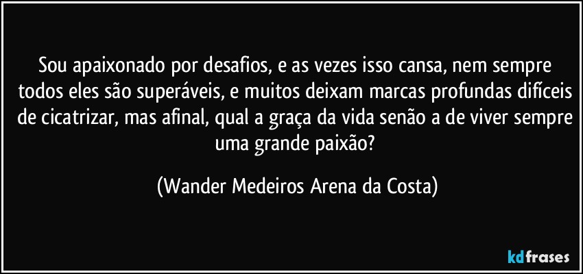 Sou apaixonado por desafios, e as vezes isso cansa, nem sempre todos eles são superáveis, e muitos deixam marcas profundas difíceis de cicatrizar, mas afinal, qual a graça da vida senão a de viver sempre uma grande paixão? (Wander Medeiros Arena da Costa)