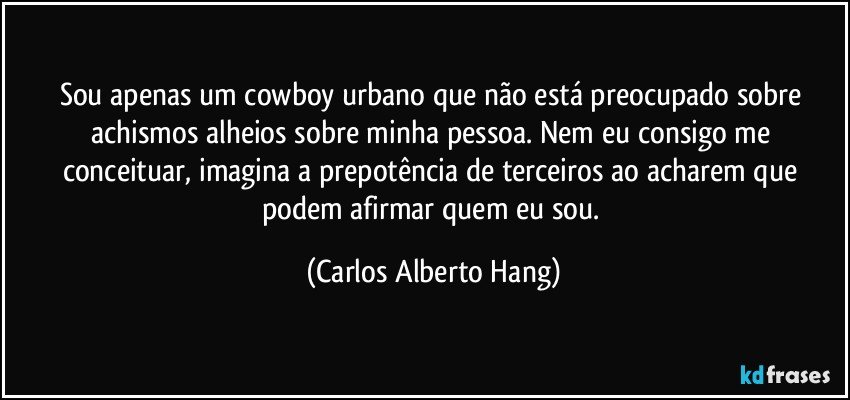 Sou apenas um cowboy urbano que não está preocupado sobre achismos alheios sobre minha pessoa. Nem eu consigo me conceituar, imagina a prepotência de terceiros ao acharem que podem afirmar quem eu sou. (Carlos Alberto Hang)