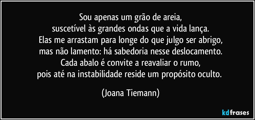 Sou apenas um grão de areia,
suscetível às grandes ondas que a vida lança.
Elas me arrastam para longe do que julgo ser abrigo,
mas não lamento: há sabedoria nesse deslocamento.
Cada abalo é convite a reavaliar o rumo,
pois até na instabilidade reside um propósito oculto. (Joana Tiemann)