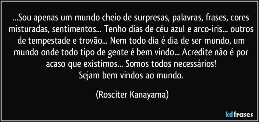 ...Sou apenas um mundo cheio de surpresas, palavras, frases, cores misturadas, sentimentos... Tenho dias de céu azul e arco-iris... outros de tempestade e trovão... Nem todo dia é dia de ser mundo, um mundo onde todo tipo de gente é bem vindo... Acredite não é por acaso que existimos... Somos todos necessários! 
Sejam bem vindos ao meu mundo. (Rosciter Kanayama)