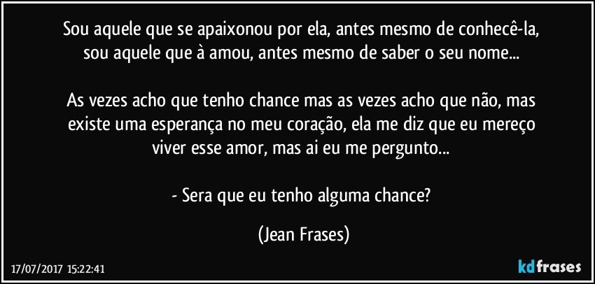 Sou aquele que se apaixonou por ela, antes mesmo de conhecê-la, sou aquele que à amou, antes mesmo de saber o seu nome... 

As vezes acho que tenho chance mas as vezes acho que não, mas existe uma esperança no meu coração, ela me diz que eu mereço viver esse amor, mas ai eu me pergunto... 

- Sera que eu tenho alguma chance? (Jean Frases)