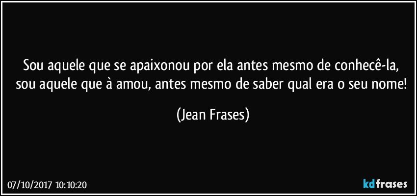 Sou aquele que se apaixonou por ela antes mesmo de conhecê-la, sou aquele que à amou, antes mesmo de saber qual era o seu nome! (Jean Frases)