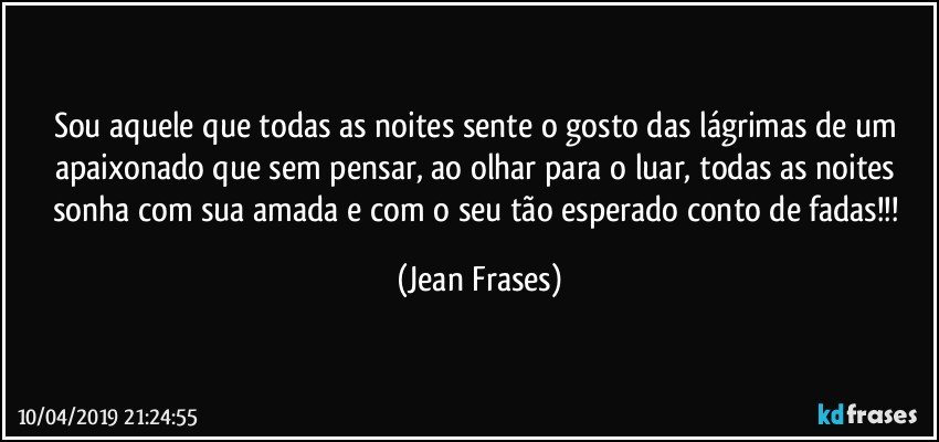 Sou aquele que todas as noites sente o gosto das lágrimas de um apaixonado que sem pensar, ao olhar para o luar, todas as noites sonha com sua amada e com o seu tão esperado conto de fadas!!! (Jean Frases)