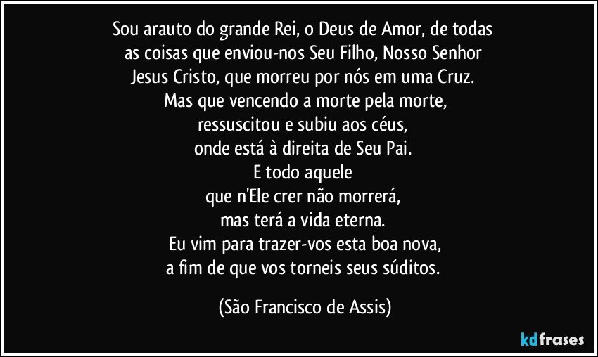 Sou arauto do grande Rei, o Deus de Amor, de todas 
as coisas  que enviou-nos Seu Filho, Nosso Senhor 
Jesus Cristo, que morreu por nós em uma Cruz. 
Mas que vencendo a morte pela morte,
ressuscitou e subiu aos céus, 
onde está à direita de Seu Pai. 
E todo aquele 
que n'Ele crer não morrerá, 
mas terá a vida eterna. 
Eu vim para trazer-vos esta boa nova,
a fim de que vos torneis seus súditos. (São Francisco de Assis)