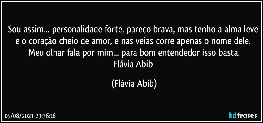 Sou assim... personalidade forte, pareço brava, mas tenho a alma leve e o coração cheio de amor, e nas veias corre apenas o nome dele. Meu olhar fala por mim... para bom entendedor isso basta.
Flávia Abib (Flávia Abib)