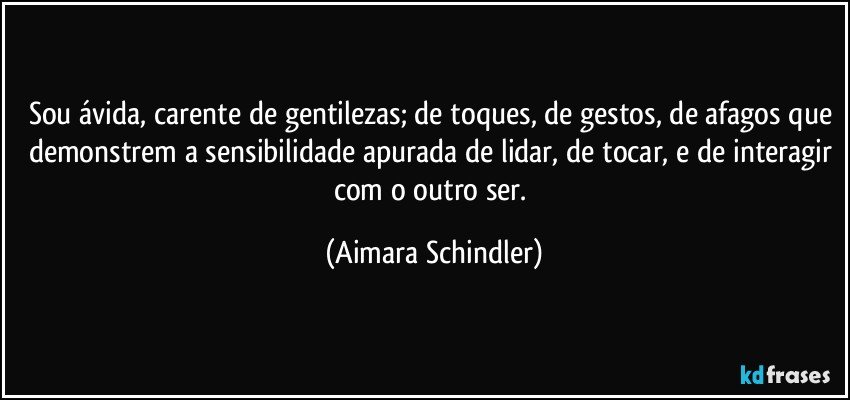 Sou ávida, carente de gentilezas; de toques, de gestos, de afagos que demonstrem a sensibilidade apurada de lidar, de tocar, e de interagir com o outro ser. (Aimara Schindler)