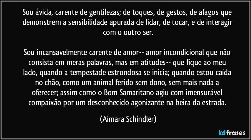 Sou ávida, carente de gentilezas; de toques, de gestos, de afagos que demonstrem a sensibilidade apurada de lidar, de tocar, e de interagir com o outro ser.

Sou incansavelmente carente de amor-- amor incondicional que não consista em meras palavras, mas em atitudes-- que fique ao meu lado, quando a tempestade estrondosa se inicia; quando estou caída no chão, como um animal ferido sem dono, sem mais nada a oferecer;  assim como o Bom Samaritano agiu com imensurável compaixão por um desconhecido agonizante na beira da estrada. (Aimara Schindler)